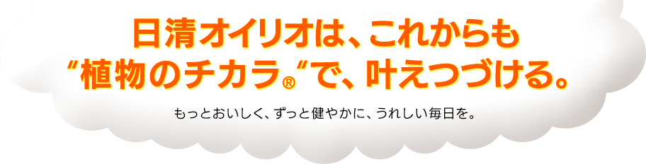 日清オイリオは、これからも“植物のチカラ®”で、叶えつづける。もっとおいしく、ずっと健やかに、うれしい毎日を。