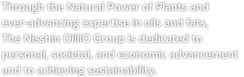 The Nisshin OilliO Group contributes to personal, societal, and economic advancement and achieves sustainability through the Natural Power of Plants and ever-advancing expertise in oils and fats.