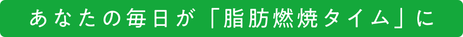 あなたの毎日が、「脂肪燃焼タイム」に！