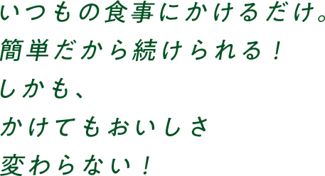 いつもの食事にかけるだけ。簡単だから続けられる！しかも、かけてもおいしさ変わらない！