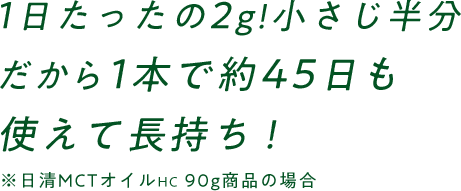 1日たったの2g！小さじ半分だから1本で約45日も使えて長持ち！（※日清MCTオイルHC90g商品の場合）