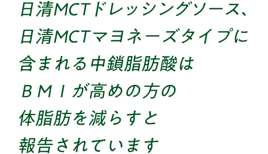 日清MCTドレッシングソース、日清MCTマヨネーズタイプに含まれる中鎖脂肪酸はBMIが高めの方の体脂肪やウエスト周囲径を減らすと報告されています