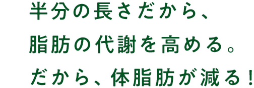 半分の長さだから、脂肪の代謝を高める。だから、体脂肪が減る！