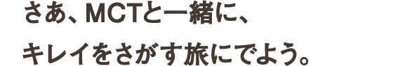 おかあさんの口紅を勝手につけたこと。好きな人が好きそうな服を選んだこと。ランニングシューズを買ったこと。思いきって髪型を変えたこと。若く見せるのをやめたこと。キレイをめざすと、人生が動きだす。だからMCTは、キレイをめざす全ての人を応援したい。動きだす人の、味方でいたい。さあ、MCTと一緒に、キレイをさがす旅にでよう。